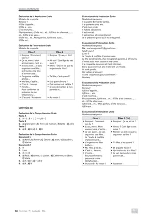 Solutions 3A/3B/3C/3D
314 C’est Cool ! 7 • Avaliação • ASA
Évaluation de la Production Orale
Modelo de resposta:
Bonjour !
Il/Elle s’appelle...
Il/Elle a... ans.
C’est mon/ma...
Physiquement, il/elle est... et... Il/Elle a les cheveux..., ...
et... Il/Elle a les yeux...
Il/Elle est... et... Mais parfois, il/elle est aussi...
Il/Elle est...
Évaluation de l’Interaction Orale
Modelo de resposta:
Élève 1 Élève 2
• Bonjour ! Comment
vas-tu ?
• Ça va, merci. Mon
anniversaire, c’est le...
• Je vais avoir... Je vais
organiser une fête...
Je t’invite à ma fête
d’anniversaire...
• J’organise ma fête
à/chez...
• Ma fête, c’est le...
• C’est à... heures.
• J’invite...
Pour confirmer ta
présence tu me
téléphones/...
• D’accord ! Au revoir !
• Bonjour ! Ça va, et toi ?
• Ah oui ? Quel âge tu vas
avoir ?
• Merci ! Où est-ce que tu
organises ta fête ?
• Ta fête, c’est quand ?
• Et à quelle heure ?
• Qui invites-tu à ta fête ?
• Je vais demander à mes
parents et...
• Au revoir !
CONTRÔLE 3D
Évaluation de la Compréhension Orale
Texte A
1. A – 3 ; B – 1; C – 4 ; D – 2
Texte B
1. a) grand-père ; b) frère ; c) maman ; d) tante ; e) père
Texte C
1. a) B ; b) B ; c) A ; d) B
Évaluation de la Compréhension Écrite
Document 1
1. a) René ; b) Annie ; c) Gérard ; d) Jean ; e) Claudine ;
f) Marine
Document 2
1. B
2. Lyon
3. A ; C ; D
4. a) Paul ; b) Annie ; c) Lucien ; d) Catherine ; e) Léon ;
f) Marie
5. a) F ; b) V ; c) F ; d) V
6. a) A ; b) B
Évaluation de la Production Écrite
Modelo de resposta:
Il s’appelle Bernardo Santos.
Il a quarante-cinq ans.
C’est mon oncle.
Il habite à Lisbonne.
Il est avocat.
Il est sérieux et compréhensif.
Je le présente parce qu’il est très gentil.
Évaluation de l’Interaction Écrite
Modelo de resposta:
De : marianagomes12@gmail.com
Salut Louis !
Ça va ?
Je t’invite à ma fête d’anniversaire.
La fête est dimanche, chez mes grands-parents, à 17 heures.
J’invite aussi mon cousin et ma tante.
Il a cinquante-deux ans et il est infirmier.
Elle a quarante-huit ans et elle est secrétaire.
Ils sont gentils.
On va bien s’amuser !
Tu me téléphones pour confirmer ?
Mariana
Évaluation de la Production Orale
Modelo de resposta:
Bonjour !
Il/Elle s’appelle...
Il/Elle a... ans.
C’est mon/ma...
Physiquement, il/elle est... et... Il/Elle a les cheveux..., ...
et... Il/Elle a les yeux...
Il/Elle est... et... Mais parfois, il/elle est aussi...
Il/Elle est...
Évaluation de l’Interaction Orale
Modelo de resposta:
Élève 1 Élève 2 (Toi)
• Bonjour ! Comment
vas-tu ?
• Ça va, merci. Mon
anniversaire, c’est le...
• Je vais avoir... Je vais
organiser une fête...
Je t’invite à ma fête
d’anniversaire...
• J’organise ma fête
à/chez...
• Ma fête, c’est le...
• C’est à... heures.
• J’invite...
Pour confirmer ta
présence tu me
téléphones/...
• D’accord ! Au revoir !
• Bonjour ! Ça va, et toi ?
• Ah oui ? Quel âge tu vas
avoir ?
• Merci ! Où est-ce que tu
organises ta fête ?
• Ta fête, c’est quand ?
• Et à quelle heure ?
• Qui invites-tu à ta fête ?
• Je vais demander à mes
parents et...
• Au revoir !
 