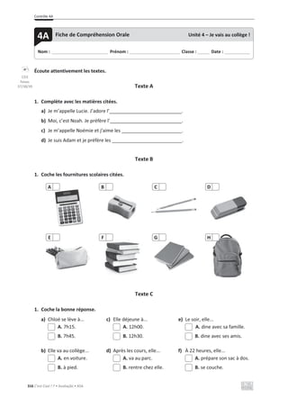 Contrôle 4A
316 C’est Cool ! 7 • Avaliação • ASA
Écoute attentivement les textes.
Texte A
1. Complète avec les matières citées.
a) Je m’appelle Lucie. J’adore l’ .
b) Moi, c’est Noah. Je préfère l’ .
c) Je m’appelle Noémie et j’aime les .
d) Je suis Adam et je préfère les .
Texte B
1. Coche les fournitures scolaires citées.
Texte C
1. Coche la bonne réponse.
a) Chloé se lève à... c) Elle déjeune à... e) Le soir, elle...
A. 7h15. A. 12h00. A. dine avec sa famille.
B. 7h45. B. 12h30. B. dine avec ses amis.
b) Elle va au collège... d) Après les cours, elle... f) À 22 heures, elle...
A. en voiture. A. va au parc. A. prépare son sac à dos.
B. à pied. B. rentre chez elle. B. se couche.
A B C D
E F G H
Nom : _____________________________ Prénom : __________________________ Classe : ______ Date : _____________
4A Fiche de Compréhension Orale Unité 4 – Je vais au collège !
CD3
faixas
37/38/39
 