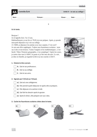 Contrôle 4A
C’est Cool ! 7 • Avaliação • ASA 317
I
Lis le texte.
Bonjour !
Je m’appelle Zoé. J’ai 12 ans.
Habituellement, je me lève à 7h30 et je me prépare. Après, je prends
mon petit déjeuner et je vais au collège.
À 13h00, je déjeune à la cantine avec mes copains. C’est cool !
Je suis une élève appliquée. J’adore mes fournitures scolaires : mon
sac à dos et ma trousse. J’aime l’anglais et les mathématiques ; c’est
facile ! Mais l’histoire-géographie, c’est compliqué ! Après les cours,
je rentre chez moi à 16h45. Je goute et je fais mes devoirs. Le soir,
je dine en famille, je regarde la télé et je me couche à 22h15.
1. Choisis le titre correct.
A. Zoé et ses professeurs.
B. Zoé va au collège.
C. Zoé et ses amis.
2. Signale par V (Vrai) ou F (Faux).
a) Zoé est une collégienne.
b) Elle prend le petit déjeuner et après elle se prépare.
c) Elle déjeune à la cantine à midi.
d) Zoé fait les devoirs après le gouter.
e) Après le diner, elle prépare son sac à dos.
3. Coche les fournitures scolaires citées dans le texte.
A C
Nom : _____________________________ Prénom : __________________________ Classe : ______ Date : _____________
4A Contrôle Écrit Unité 4 – Je vais au collège !
B D
 
