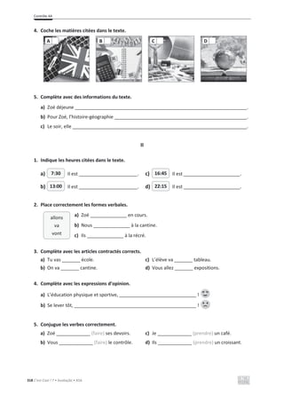 Contrôle 4A
318 C’est Cool ! 7 • Avaliação • ASA
4. Coche les matières citées dans le texte.
5. Complète avec des informations du texte.
a) Zoé déjeune .
b) Pour Zoé, l’histoire-géographie .
c) Le soir, elle .
II
1. Indique les heures citées dans le texte.
a) Il est . c) Il est .
b) Il est . d) Il est .
2. Place correctement les formes verbales.
a) Zoé ______________ en cours.
b) Nous ______________ à la cantine.
c) Ils ______________ à la récré.
3. Complète avec les articles contractés corrects.
a) Tu vas _______ école. c) L’élève va _______ tableau.
b) On va _______ cantine. d) Vous allez _______ expositions.
4. Complète avec les expressions d’opinion.
a) L’éducation physique et sportive, !
b) Se lever tôt, !
5. Conjugue les verbes correctement.
a) Zoé _____________ (faire) ses devoirs. c) Je _____________ (prendre) un café.
b) Vous _____________ (faire) le contrôle. d) Ils _____________ (prendre) un croissant.
A B C D
7:30 16:45
13:00 22:15
allons
va
vont
 