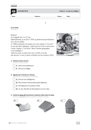 Contrôle 4B
322 C’est Cool ! 7 • Avaliação • ASA
I
Lis le texte.
Lê o texto.
Bonjour!
Je m’appelle Zoé. J’ai 12 ans.
Habituellement, je me lève à 7h30, je prends mon petit déjeuner
et je vais au collège.
À 13h00, je déjeune à la cantine avec mes copains. C’est cool !
Je suis une élève appliquée. J’adore mon sac à dos et ma trousse.
J’aime l’anglais ; c’est facile ! Mais l’histoire-géographie,
c’est compliqué !
Après les cours, je rentre chez moi, à 16h45, et je fais
mes devoirs. Le soir, je dine en famille et je me couche à 22h15.
1. Choisis le titre correct.
Escolhe o título correto.
A. Zoé et ses professeurs.
B. Zoé va au collège.
2. Signale par V (Vrai) ou F (Faux).
Assinala com V (Verdadeiro) ou F (Falso).
a) Zoé est une collégienne.
b) Elle se lève et elle prend le petit déjeuner.
c) Elle déjeune à la cantine à midi.
d) Le soir, elle dine et elle prépare son sac à dos.
3. Coche les deux (2) fournitures scolaires citées dans le texte.
Assinala os dois (2) materiais escolares referidos no texto.
A B C
Nom : _____________________________ Prénom : __________________________ Classe : ______ Date : _____________
4B Contrôle Écrit Unité 4 – Je vais au collège !
 