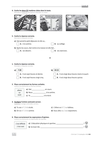Contrôle 4B
C’est Cool ! 7 • Avaliação • ASA 323
4. Coche les deux (2) matières citées dans le texte.
Assinala as duas (2) disciplinas referidas no texto.
5. Coche la réponse correcte.
Assinala a resposta correta.
a) Zoé prend le petit déjeuner et elle va…
A. à la cantine. B. au collège.
b) Après les cours, Zoé rentre à la maison et elle fait…
A. ses devoirs. B. ses exercices.
II
1. Coche la réponse correcte.
Assinala a resposta correta.
a) b)
A. Il est sept heures et demie. A. Il est vingt-deux heures moins le quart.
B. Il est sept heures vingt-cinq. B. Il est vingt-deux heures quinze.
2. Place correctement les formes verbales.
Coloca corretamente as formas verbais.
a) Zoé ______________ en cours.
b) Nous ______________ à la cantine.
c) Ils ______________ à la récré.
3. Souligne l’article contracté correct.
Sublinha o artigo contraído correto.
a) Tu vas à l’ / à la école. c) L’élève va à l’ / au tableau.
b) On va à l’ / à la cantine. d) Vous allez au / aux expositions.
4. Place correctement les expressions d’opinion.
Coloca corretamente as expressões de opinião.
a) L’éducation physique et sportive, !
b) Se lever tôt, !
A B C
7:30 22:15
c’est difficile
c’est cool
allons
va
vont
 