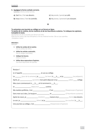 Contrôle 4B
324 C’est Cool ! 7 • Avaliação • ASA
5. Souligne la forme verbale correcte.
Sublinha a forma verbal correta.
a) Zoé fais / fait ses devoirs. c) Je prends / prend un café.
b) Vous faites / font le contrôle. d) Ils prenez / prennent un croissant.
III
Tu présentes une journée au collège sur un forum en ligne.
Tu parles de ta routine, de tes matières et de tes fournitures scolaires. Tu indiques tes opinions.
Complète le texte.
Apresentas um dia na escola num fórum em linha.
Falas da tua rotina, das tuas disciplinas e do teu material escolar. Dás as tuas opiniões.
Completa o texto.
Attention :
Atenção:
x Utilise les verbes de la routine.
Usa os verbos da rotina.
x Utilise les articles contractés.
Usa os artigos contraídos.
x Indique les heures.
Indica as horas.
x Utilise deux expressions d’opinion.
Usa duas expressões de opinião.
Bonjour !
Je m’appelle ____________________. Je suis au collège.
Le _______ (jour de la semaine), je _______ (se lever) à ___h___ et je (se préparer).
Après, je ______________ (prendre) mon petit déjeuner et je ____________ (aller) collège.
Mes cours commencent à ___h___ et ils terminent à ___h___.
Je __________________ (déjeuner) _______ cantine.
Ma matière préférée, c’est __________________. C’est ! (expression d’opinion)
Dans mon sac à dos, j’ai toujours ______________ et . (2 fournitures scolaires)
Après les cours, je _____________ (rentrer) _____ maison et je (faire) mes devoirs.
Le soir, je __________________ (diner) et je (se coucher) à ___h___.
Une journée au collège, c’est __________________ ! (expression d’opinion)
 