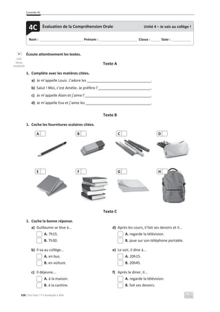 Contrôle 4C
328 C’est Cool ! 7 • Avaliação • ASA
Écoute attentivement les textes.
Texte A
1. Complète avec les matières citées.
a) Je m’appelle Louis. J’adore les .
b) Salut ! Moi, c’est Amélie. Je préfère l’ .
c) Je m’appelle Alain et j’aime l’ .
d) Je m’appelle Eva et j’aime les .
Texte B
1. Coche les fournitures scolaires citées.
Texte C
1. Coche la bonne réponse.
a) Guillaume se lève à... d) Après les cours, il fait ses devoirs et il...
A. 7h15. A. regarde la télévision.
B. 7h30. B. joue sur son téléphone portable.
b) Il va au collège... e) Le soir, il dine à...
A. en bus. A. 20h15.
B. en voiture. B. 20h45.
c) Il déjeune... f) Après le diner, il...
A. à la maison. A. regarde la télévision.
B. à la cantine. B. fait ses devoirs.
A B C D
E F G H
Nom : _____________________________ Prénom : __________________________ Classe : ______ Date : _____________
4C Évaluation de la Compréhension Orale Unité 4 – Je vais au collège !
CD3
faixas
43/44/45
 