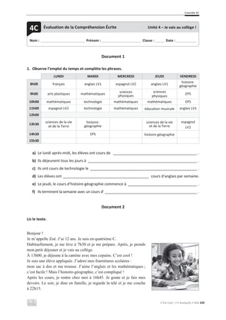 Contrôle 4C
C’est Cool ! 7 • Avaliação • ASA 329
Document 1
1. Observe l’emploi du temps et complète les phrases.
LUNDI MARDI MERCREDI JEUDI VENDREDI
8h00 français anglais LV1 espagnol LV2 anglais LV1
histoire-
géographie
9h00 arts plastiques mathématiques
sciences
physiques
sciences
physiques
EPS
10h00 mathématiques technologie mathématiques mathématiques EPS
11h00 espagnol LV2 technologie mathématiques éducation musicale anglais LV1
12h00
13h30
sciences de la vie
et de la Terre
histoire-
géographie
sciences de la vie
et de la Terre
espagnol
LV2
14h30 EPS histoire-géographie
15h30
a) Le lundi après-midi, les élèves ont cours de ________________________________________ .
b) Ils déjeunent tous les jours à ____________________________________________________ .
c) Ils ont cours de technologie le ___________________________________________________ .
d) Les élèves ont _________________________________________ cours d’anglais par semaine.
e) Le jeudi, le cours d’histoire-géographie commence à _________________________________ .
f) Ils terminent la semaine avec un cours d’ ____________________________________________ .
Document 2
Lis le texte.
Bonjour !
Je m’appelle Zoé. J’ai 12 ans. Je suis en quatrième C.
Habituellement, je me lève à 7h30 et je me prépare. Après, je prends
mon petit déjeuner et je vais au collège.
À 13h00, je déjeune à la cantine avec mes copains. C’est cool !
Je suis une élève appliquée. J’adore mes fournitures scolaires :
mon sac à dos et ma trousse. J’aime l’anglais et les mathématiques ;
c’est facile ! Mais l’histoire-géographie, c’est compliqué !
Après les cours, je rentre chez moi à 16h45. Je goute et je fais mes
devoirs. Le soir, je dine en famille, je regarde la télé et je me couche
à 22h15.
Nom : _____________________________ Prénom : __________________________ Classe : ______ Date : _____________
4C Évaluation de la Compréhension Écrite Unité 4 – Je vais au collège !
 