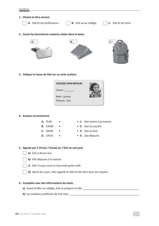 Contrôle 4C
330 C’est Cool ! 7 • Avaliação • ASA
1. Choisis le titre correct.
A. Zoé et ses professeurs. B. Zoé va au collège. C. Zoé et ses amis.
2. Coche les fournitures scolaires citées dans le texte.
3. Indique la classe de Zoé sur sa carte scolaire.
4. Associe correctement.
A. 7h30 • • 1. Zoé rentre à la maison.
B. 13h00 • • 2. Zoé se couche.
C. 16h45 • • 3. Zoé se lève.
D. 22h15 • • 4. Zoé déjeune.
5. Signale par V (Vrai), F (Faux) ou ? (On ne sait pas).
a) Zoé a douze ans.
b) Elle déjeune à la maison.
c) Elle n’a pas cours le mercredi après-midi.
d) Après les cours, elle regarde la télé et elle dine avec ses copains.
6. Complète avec des informations du texte.
a) Avant d’aller au collège, Zoé se prépare et elle ______________________________________ .
b) Les matières préférées de Zoé sont _______________________________________________ .
A B C
COLLÈGE JEAN MOULIN
Classe : _______
Nom : Leroux
Prénom : Zoé
 