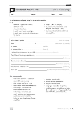 Contrôle 4C
C’est Cool ! 7 • Avaliação • ASA 331
Tu présentes ton collège et tu parles de ta routine scolaire.
Tu dis :
• comment s’appelle ton collège ;
• comment il est ;
• en quelle classe tu es ;
• à quelle heure tu vas au collège ;
• à quelle heure terminent habituellement
tes cours ;
• ce que tu fais au collège ;
• quelles fournitures scolaires tu as
toujours dans ton sac à dos ;
• quelles sont tes matières préférées
et tu justifies.
Não te esqueças de:
• dizer como se chama a tua escola;
• descrevê-la brevemente;
• dizer em que ano/turma estás;
• indicar a que horas vais para a escola;
• indicar a que horas terminam
habitualmente as tuas aulas;
x indicar o que fazes na escola;
• referir quais os materiais escolares
que tens sempre na mochila;
• indicar as tuas disciplinas preferidas
e justificar;
• conjugar o verbo aller;
• referir as horas por extenso;
• conjugar o verbo faire;
• empregar expressões de opinião;
• mobilizar outros conteúdos anteriores
(verbos être, avoir e s’appeler, adjetivos,
determinantes possessivos, etc.).
Nom : _____________________________ Prénom : __________________________ Classe : ______ Date : _____________
4C Évaluation de la Production Écrite Unité 4 – Je vais au collège !
Mon collège s’appelle _____________________________________________ (nom du collège).
Il est ___________________________ et_________________________(description du collège).
Je suis en __________________________________ (classe).
Je vais au collège à ___________________________ (heure).
Habituellement, mes cours terminent à ________________________ (heure).
Au collège, je fais beaucoup de choses : ____________________________________________
_____________________________________________________________________ (activités).
Dans mon sac à dos, j’ai__________________________________________________________
___________________________________________________________ (fournitures scolaires).
Mes matières préférées sont ____________________________________________ (matières),
parce que ______________________________________ (justification / expression d’opinion).
 