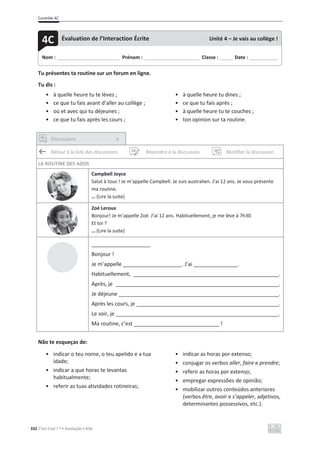 Contrôle 4C
332 C’est Cool ! 7 • Avaliação • ASA
Tu présentes ta routine sur un forum en ligne.
Tu dis :
• à quelle heure tu te lèves ;
• ce que tu fais avant d’aller au collège ;
• où et avec qui tu déjeunes ;
• ce que tu fais après les cours ;
• à quelle heure tu dines ;
• ce que tu fais après ;
• à quelle heure tu te couches ;
• ton opinion sur ta routine.
Discussions ×
Retour à la liste des discussions Répondre à la discussion Modifier la discussion
LA ROUTINE DES ADOS
Campbell Joyce
Salut à tous ! Je m’appelle Campbell. Je suis australien. J’ai 12 ans. Je vous présente
ma routine.
… (Lire la suite)
Zoé Leroux
Bonjour! Je m’appelle Zoé. J’ai 12 ans. Habituellement, je me lève à 7h30.
Et toi ?
… (Lire la suite)
____________________
Bonjour !
Je m’appelle ____________________. J’ai _______________.
Habituellement, _________________________________________________.
Après, je _______________________________________________________.
Je déjeune ______________________________________________________.
Après les cours, je ________________________________________________.
Le soir, je _______________________________________________________.
Ma routine, c’est _____________________________ !
Não te esqueças de:
• indicar o teu nome, o teu apelido e a tua
idade;
• indicar a que horas te levantas
habitualmente;
• referir as tuas atividades rotineiras;
• indicar as horas por extenso;
• conjugar os verbos aller, faire e prendre;
• referir as horas por extenso;
• empregar expressões de opinião;
• mobilizar outros conteúdos anteriores
(verbos être, avoir e s’appeler, adjetivos,
determinantes possessivos, etc.).
Nom : _____________________________ Prénom : __________________________ Classe : ______ Date : _____________
4C Évaluation de l’Interaction Écrite Unité 4 – Je vais au collège !
 