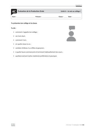 Contrôle 4 C
C’est Cool ! 7 • Avaliação • ASA 333
Tu présentes ton collège et ta classe.
Tu dis :
• comment s’appelle ton collège ;
• où il est situé ;
• comment il est ;
• en quelle classe tu es ;
• combien d’élèves il y a (filles et garçons) ;
• à quelle heure commencent et terminent habituellement tes cours ;
• quelle(s) est/sont ta/tes matière(s) préférée(s) et pourquoi.
Nom : _____________________________ Prénom : __________________________ Classe : ______ Date : _____________
4C Évaluation de la Production Orale Unité 4 – Je vais au collège !
 