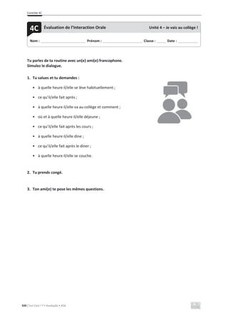 Contrôle 4C
334 C’est Cool ! 7 • Avaliação • ASA
Tu parles de ta routine avec un(e) ami(e) francophone.
Simulez le dialogue.
1. Tu salues et tu demandes :
• à quelle heure il/elle se lève habituellement ;
• ce qu’il/elle fait après ;
• à quelle heure il/elle va au collège et comment ;
• où et à quelle heure il/elle déjeune ;
• ce qu’il/elle fait après les cours ;
• à quelle heure il/elle dine ;
• ce qu’il/elle fait après le diner ;
• à quelle heure il/elle se couche.
2. Tu prends congé.
3. Ton ami(e) te pose les mêmes questions.
Nom : _____________________________ Prénom : __________________________ Classe : ______ Date : _____________
4C Évaluation de l’Interaction Orale Unité 4 – Je vais au collège !
 