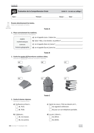 Contrôle 4D
338 C’est Cool ! 7 • Avaliação • ASA
Écoute attentivement les textes.
Ouve com atenção os textos.
Texte A
1. Place correctement les matières.
Coloca corretamente as disciplinas.
a) Je m’appelle Louis. J’adore les .
b) Salut ! Moi, c’est Amélie. Je préfère l’ .
c) Je m’appelle Alain et j’aime l’ .
d) Je m’appelle Éva et j’aime les .
Texte B
1. Coche les quatre (4) fournitures scolaires citées.
Assinala os quatro (4) materiais escolares referidos.
Texte C
1. Coche la bonne réponse.
Assinala a resposta certa.
a) Guillaume se lève à... c) Après les cours, il fait ses devoirs et il...
A. 7h15. A. regarde la télévision.
B. 7h30. B. joue sur son téléphone portable.
b) Il déjeune... d) Le soir, il dine à...
A. à la maison. A. 20h15.
B. à la cantine. B. 20h45.
A B C
D E F
Nom : _____________________________ Prénom : __________________________ Classe : ______ Date : _____________
4D Évaluation de la Compréhension Orale Unité 4 – Je vais au collège !
anglais
mathématiques
sciences
histoire-géographie
CD3
faixas
46/47/48
 