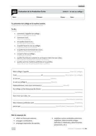 Contrôle 4D
C’est Cool ! 7 • Avaliação • ASA 341
Tu présentes ton collège et ta routine scolaire.
Tu apresentas a tua escola e a tua rotina escolar.
Tu dis :
Tu dizes:
• comment s’appelle ton collège ;
como se chama a tua escola;
• comment il est ;
como é a tua escola;
• en quelle classe tu es ;
em que ano e turma estás;
• à quelle heure tu vas au collège ;
a que horas vais para a escola;
• à quelle heure terminent tes cours ;
a que horas terminam as tuas aulas;
• ce que tu fais au collège ;
o que fazes na escola;
• quelles fournitures scolaires tu as toujours dans ton sac à dos ;
que materiais escolares tens sempre na mochila;
• quelles sont tes matières préférées et tu justifies.
quais são as tuas disciplinas preferidas e justificas.
Não te esqueças de:
• referir as horas por extenso;
• conjugar o verbo faire;
• empregar expressões de opinião;
• mobilizar outros conteúdos anteriores
(adjetivos, determinantes artigos
definidos e indefinidos, determinantes
possessivos, etc.).
Nom : _____________________________ Prénom : __________________________ Classe : ______ Date : _____________
4D Évaluation de la Production Écrite Unité 4 – Je vais au collège !
Mon collège s’appelle (nom du collège).
Il est ___________________________ et (description du collège).
Je suis en __________________________________ (classe).
Je vais au collège à ___________________________ (heure).
Habituellement, mes cours terminent à ________________________ (heure).
Au collège, je fais beaucoup de choses :
(activités).
Dans mon sac à dos, j’ai
(fournitures scolaires).
Mes matières préférées sont (matières),
parce que (justification / expression d’opinion).
 