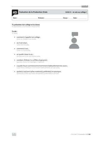Contrôle 4D
C’est Cool ! 7 • Avaliação • ASA 343
Tu présentes ton collège et ta classe.
Tu apresentas a tua escola e a tua turma.
Tu dis :
Tu dizes:
• comment s’appelle ton collège ;
como se chama a tua escola;
• où il est situé ;
onde está situada;
• comment il est ;
como é a tua escola;
• en quelle classe tu es ;
em que ano e em que turma estás;
• combien d’élèves il y a (filles et garçons) ;
quantos alunos há (raparigas e rapazes);
• à quelle heure commencent et terminent habituellement tes cours ;
a que horas começam e terminam habitualmente as tuas aulas;
• quelle(s) est/sont ta/tes matière(s) préférée(s) et pourquoi.
qual/quais é/são a(s) tua(s) disciplina(s) preferida(s) e porquê.
Nom : _____________________________ Prénom : __________________________ Classe : ______ Date : _____________
4D Évaluation de la Production Orale Unité 4 – Je vais au collège !
 