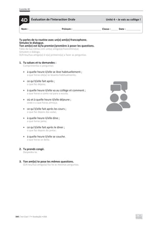 Contrôle 4D
344 C’est Cool ! 7 • Avaliação • ASA
Tu parles de ta routine avec un(e) ami(e) francophone.
Simulez le dialogue.
Ton ami(e) est le/la premier/première à poser les questions.
Falas da tua rotina com um(a) amigo(a) francófono(a).
Simulem o diálogo.
O/A teu/tua amigo(a) é o(a) primeiro(a) a fazer as perguntas.
1. Tu salues et tu demandes :
Cumprimentas e perguntas:
• à quelle heure il/elle se lève habituellement ;
a que horas ele(a) se levanta habitualmente;
• ce qu’il/elle fait après ;
o que faz depois;
• à quelle heure il/elle va au collège et comment ;
a que horas e como vai para a escola;
• où et à quelle heure il/elle déjeune ;
onde e a que horas almoça;
• ce qu’il/elle fait après les cours ;
o que faz depois das aulas;
• à quelle heure il/elle dine ;
a que horas janta;
• ce qu’il/elle fait après le diner ;
o que faz depois do jantar;
• à quelle heure il/elle se couche.
a que horas se deita.
2. Tu prends congé.
Despedes-te.
3. Ton ami(e) te pose les mêmes questions.
O/A teu/tua amigo(a) faz-te as mesmas perguntas.
Nom : _____________________________ Prénom : __________________________ Classe : ______ Date : _____________
4D Évaluation de l’Interaction Orale Unité 4 – Je vais au collège !
 