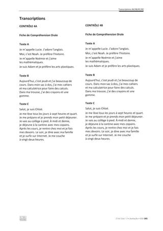 Transcriptions 4A/4B/4C/4D
C’est Cool ! 7 • Avaliação • ASA 345
Transcriptions
CONTRÔLE 4A
Fiche de Compréhension Orale
Texte A
Je m’appelle Lucie. J’adore l’anglais.
Moi, c’est Noah. Je préfère l’histoire.
Je m’appelle Noémie et j’aime
les mathématiques.
Je suis Adam et je préfère les arts plastiques.
Texte B
Aujourd’hui, c’est jeudi et j’ai beaucoup de
cours. Dans mon sac à dos, j’ai mes cahiers
et ma calculatrice pour faire des calculs.
Dans ma trousse, j’ai des crayons et une
gomme.
Texte C
Salut, je suis Chloé.
Je me lève tous les jours à sept heures et quart.
Je me prépare et je prends mon petit déjeuner.
Je vais au collège à pied. À midi et demie,
je déjeune à la cantine avec mes copains.
Après les cours, je rentre chez moi et je fais
mes devoirs. Le soir, je dine avec ma famille
et je surfe sur Internet. Je me couche
à vingt-deux heures.
CONTRÔLE 4B
Fiche de Compréhension Orale
Texte A
Je m’appelle Lucie. J’adore l’anglais.
Moi, c’est Noah. Je préfère l’histoire.
Je m’appelle Noémie et j’aime
les mathématiques.
Je suis Adam et je préfère les arts plastiques.
Texte B
Aujourd’hui, c’est jeudi et j’ai beaucoup de
cours. Dans mon sac à dos, j’ai mes cahiers
et ma calculatrice pour faire des calculs.
Dans ma trousse, j’ai des crayons et une
gomme.
Texte C
Salut, je suis Chloé.
Je me lève tous les jours à sept heures et quart.
Je me prépare et je prends mon petit déjeuner.
Je vais au collège à pied. À midi et demie,
je déjeune à la cantine avec mes copains.
Après les cours, je rentre chez moi et je fais
mes devoirs. Le soir, je dine avec ma famille
et je surfe sur Internet. Je me couche
à vingt-deux heures.
 