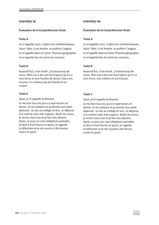 Transcriptions 4A/4B/4C/4D
346 C’est Cool ! 7 • Avaliação • ASA
CONTRÔLE 4C
Évaluation de la Compréhension Orale
Texte A
Je m’appelle Louis. J’adore les mathématiques.
Salut ! Moi, c’est Amélie. Je préfère l’anglais.
Je m’appelle Alain et j’aime l’histoire-géographie.
Je m’appelle Éva et j’aime les sciences.
Texte B
Aujourd’hui, c’est mardi ; j’ai beaucoup de
cours. Mon sac à dos est lourd parce qu’il y a
mes livres et mes feuilles de dessin. Dans ma
trousse, il y a beaucoup de feutres et un
crayon.
Texte C
Salut, je m’appelle Guillaume.
Je me lève tous les jours à sept heures et
demie. Je me prépare et je prends mon petit
déjeuner. Je vais au collège en bus. Je déjeune
à la cantine avec mes copains. Après les cours,
je rentre chez moi et je fais mes devoirs.
Après, je joue sur mon téléphone portable.
Je dine à huit heures et quart, je regarde
la télévision et je me couche à dix heures
moins le quart.
CONTRÔLE 4D
Évaluation de la Compréhension Orale
Texte A
Je m’appelle Louis. J’adore les mathématiques.
Salut ! Moi, c’est Amélie. Je préfère l’anglais.
Je m’appelle Alain et j’aime l’histoire-géographie.
Je m’appelle Éva et j’aime les sciences.
Texte B
Aujourd’hui, c’est mardi ; j’ai beaucoup de
cours. Mon sac à dos est lourd parce qu’il y a
mes livres, mes cahiers et ma trousse.
Texte C
Salut, je m’appelle Guillaume.
Je me lève tous les jours à sept heures et
demie. Je me prépare et je prends mon petit
déjeuner. Je vais au collège en bus. Je déjeune
à la cantine avec mes copains. Après les cours,
je rentre chez moi et je fais mes devoirs.
Après, je joue sur mon téléphone portable.
Je dine à huit heures et quart, je regarde
la télévision et je me couche à dix heures
moins le quart.
 