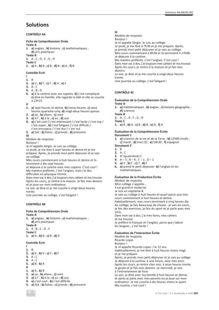 Solutions 4A/4B/4C/4D
C’est Cool ! 7 • Avaliação • ASA 347
Solutions
CONTRÔLE 4A
Fiche de Compréhension Orale
Texte A
1. a) anglais ; b) histoire ; c) mathématiques ;
d) arts plastiques
Texte B
1. A ; C ; D ; E ; G ; H
Texte C
1. a) A ; b) B ; c) B ; d) B ; e) A ; f) B
Contrôle Écrit
I
1. B
2. a) V ; b) F ; c) F ; d) V ; e) F
3. A ; C
4. A ; B ; D
5. a) à la cantine avec ses copains. b) c’est compliqué.
c) dine en famille, elle regarde la télé et elle se couche
à 22h15.
II
1. a) sept heures et demie. b) treize heures. c) seize
heures quarante-cinq. d) vingt-deux heures quinze.
2. a) va ; b) allons ; c) vont
3. a) à l’ ; b) à la ; c) au ; d) aux
4. a) c’est cool / c’est intéressant / c’est facile / c’est top /
c’est super ; b) c’est fatigant / c’est difficile /
c’est ennuyeux / c’est dur / c’est nul
5. a) fait ; b) faites ; c) prends ; d) prennent
III
Modelo de resposta:
Bonjour !
Je m’appelle Sérgio. Je suis au collège.
Le jeudi, je me lève à sept heures et demie et je me
prépare. Après, je prends mon petit déjeuner et je vais
au collège.
Mes cours commencent à huit heures et demie et ils
terminent à dix-sept heures.
Je déjeune à la cantine avec mes copains. C’est cool !
Ma matière préférée, c’est l’anglais, mais j’ai des
difficultés en physique-chimie.
Dans mon sac à dos, j’ai toujours mes cahiers et ma trousse.
Après les cours, je rentre à la maison. Je fais mes devoirs
et je joue sur mon ordinateur.
Le soir, je dine et je me couche à vingt-deux heures
trente.
Une journée au collège, c’est fatigant !
CONTRÔLE 4B
Fiche de Compréhension Orale
Texte A
1. a) anglais ; b) histoire ; c) mathématiques ;
d) arts plastiques
Texte B
1. A ; B ; C ; D ; E
Texte C
1. a) A ; b) B ; c) B ; d) A
Contrôle Écrit
I
1. B
2. a) V ; b) V ; c) F ; d) F
3. A ; C
4. A ; C
5. a) B ; b) A
II
1. a) A ; b) B
2. a) va ; b) allons ; c) vont
3. a) à l’ ; b) à la ; c) au ; d) aux
4. a) c’est cool ; b) c’est difficile
5. a) fait ; b) faites ; c) prends ; d) prennent
III
Modelo de resposta:
Bonjour !
Je m’appelle Sérgio. Je suis au collège.
Le jeudi, je me lève à 7h30 et je me prépare. Après,
je prends mon petit déjeuner et je vais au collège.
Mes cours commencent à 8h30 et ils terminent à 17h00.
Je déjeune à la cantine.
Ma matière préférée, c’est l’anglais. C’est cool !
Dans mon sac à dos, j’ai toujours mes cahiers et ma trousse.
Après les cours, je rentre à la maison et je fais mes
devoirs.
Le soir, je dine et je me couche à vingt-deux heures
trente.
Une journée au collège, c’est fatigant !
CONTRÔLE 4C
Évaluation de la Compréhension Orale
Texte A
1. a) mathématiques ; b) anglais ; c) histoire-géographie ;
d) sciences
Texte B
1. A ; C ; D ; F ; G ; H
Texte C
1. a) B ; b) A ; c) B ; d) B ; e) A ; f) A
Évaluation de la Compréhension Écrite
Document 1
1. a) sciences de la vie et de la Terre ; b) 12h00 (midi) ;
c) mardi ; d) trois (3) ; e) 14h30 ; f) espagnol
Document 2
1. B
2. A ; C
3. 4e (quatrième) C
4. A – 3 ; B – 4 ; C – 1 ; D – 2
5. a) V ; b) F ; c) ? ; d) F
6. a) prend le petit déjeuner. b) l’anglais et les
mathématiques.
Évaluation de la Production Écrite
Modelo de resposta:
Mon collège s’appelle...
Il est grand et moderne.
Je suis en septième B.
Je vais au collège à huit heures et quart parce que mes
cours commencent à huit heures et demie.
Habituellement, mes cours terminent à cinq heures dix.
Au collège, je fais beaucoup de choses : je vais en cours,
je fais des exercices, je fais du sport et je parle avec mes
amis.
Dans mon sac à dos, j’ai mes livres, mes cahiers
et ma trousse.
Je préfère le français et l’anglais, parce que j’adore
les langues ; c’est facile !
Évaluation de l’Interaction Écrite
Modelo de resposta:
Ricardo Lopes
Bonjour !
Je m’appelle Ricardo Lopes. J’ai 12 ans.
Habituellement, je me lève à huit heures moins vingt
et je me prépare.
Après, je prends mon petit déjeuner et je vais au collège.
Je déjeune à la cantine, à une heure, avec mes amis.
Après les cours, je rentre chez moi, à seize heures trente.
Je goute et je fais mes devoirs. Le mercredi, je vais
à l’entrainement de foot.
Le soir, je dine avec ma famille à huit heures et demie,
et après je parle avec mes parents ou je joue sur mon
ordinateur. Je me couche à dix heures moins le quart.
Ma routine, c’est cool !
 