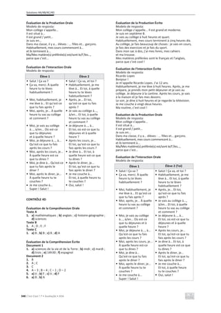 Solutions 4A/4B/4C/4D
348 C’est Cool ! 7 • Avaliação • ASA
Évaluation de la Production Orale
Modelo de resposta:
Mon collège s’appelle...
Il est situé à...
Il est grand / petit...
Je suis en...
Dans ma classe, il y a... élèves : ... filles et... garçons.
Habituellement, mes cours commencent à...
et ils terminent à...
Ma/Mes matière(s) préférée(s) est/sont le/l’/les...,
parce que c’est...
Évaluation de l’Interaction Orale
Modelo de resposta:
Élève 1 Élève 2
• Salut ! Ça va ?
• Ça va, merci. À quelle
heure tu te lèves
habituellement ?
• Moi, habituellement, je
me lève à... Et qu’est-ce
que tu fais après ?
• Moi, après, je... À quelle
heure tu vas au collège
et comment ?
• Moi, je vais au collège
à..., à/en... Où est-ce
que tu déjeunes
et à quelle heure ?
• Moi, je déjeune à..., à...
Qu’est-ce que tu fais
après les cours ?
• Moi, après les cours, je...
À quelle heure est-ce
que tu dines ?
• Moi, je dine à... Qu’est-ce
que tu fais après le
diner ?
• Moi, après le diner, je...
À quelle heure tu te
couches ?
x Je me couche à...
Super ! Salut !
• Salut ! Ça va, et toi ?
• Habituellement, je me
lève à... Et toi, à quelle
heure tu te lèves
habituellement ?
• Après, je... Et toi,
qu’est-ce que tu fais
après ?
• Je vais au collège à...,
à/en... Et toi, à quelle
heure tu vas au collège
et comment ?
• Je déjeune à..., à...
Et toi, où est-ce que tu
déjeunes et à quelle
heure ?
• Après les cours, je...
Et toi, qu’est-ce que tu
fais après les cours ?
• Je dine à... Et toi, à
quelle heure est-ce que
tu dines ?
• Après le diner, je...
Et toi, qu’est-ce que tu
fais après le diner ?
• Je me couche à...
Et toi, à quelle heure tu
te couches ?
• Oui, salut !
CONTRÔLE 4D
Évaluation de la Compréhension Orale
Texte A
1. a) mathématiques ; b) anglais ; c) histoire-géographie ;
d) sciences
Texte B
1. A ; D ; E ; F
Texte C
1. a) B ; b) B ; c) B ; d) A
Évaluation de la Compréhension Écrite
Document 1
1. a) sciences de la vie et de la Terre ; b) midi ; c) mardi ;
d) trois ; e) 14h30 ; f) espagnol
Document 2
1. B
2. A ; C
3. C
4. A – 3 ; B – 4 ; C – 1 ; D – 2
5. a) V ; b) F ; c) V ; d) F
6. a) B ; b) A
Évaluation de la Production Écrite
Modelo de resposta:
Mon collège s’appelle... Il est grand et moderne.
Je suis en septième B.
Je vais au collège à huit heures et quart.
Habituellement, mes cours terminent à cinq heures dix.
Au collège, je fais beaucoup de choses : je vais en cours,
je fais des exercices et je fais du sport.
Dans mon sac à dos, j’ai mes livres, mes cahiers
et ma trousse.
Mes matières préférées sont le français et l’anglais,
parce que c’est cool !
Évaluation de l’Interaction Écrite
Modelo de resposta:
Ricardo Lopes
Bonjour !
Je m’appelle Ricardo Lopes. J’ai 12 ans.
Habituellement, je me lève à huit heures. Après, je me
prépare, je prends mon petit déjeuner et je vais au
collège. Je déjeune à la cantine. Après les cours, je vais
à la maison et je fais mes devoirs.
Le soir, je dine à huit heures et je regarde la télévision.
Je me couche à vingt-deux heures.
Ma routine, c’est cool !
Évaluation de la Production Orale
Modelo de resposta:
Mon collège s’appelle...
Il est situé à...
Il est grand / petit...
Je suis en...
Dans ma classe, il y a... élèves : ... filles et... garçons.
Habituellement, mes cours commencent à...
et ils terminent à...
Ma/Mes matière(s) préférée(s) est/sont le/l’/les...,
parce que c’est...
Évaluation de l’Interaction Orale
Modelo de resposta:
Élève 1 Élève 2 (Toi)
• Salut ! Ça va ?
• Ça va, merci. À quelle
heure tu te lèves
habituellement ?
• Moi, habituellement, je
me lève à... Et qu’est-ce
que tu fais après ?
• Moi, après, je... À quelle
heure tu vas au collège
et comment ?
• Moi, je vais au collège
à..., à/en... Où est-ce
que tu déjeunes et à
quelle heure ?
• Moi, je déjeune à..., à...
Qu’est-ce que tu fais
après les cours ?
• Moi, après les cours, je...
À quelle heure est-ce
que tu dines ?
• Moi, je dine à...
Qu’est-ce que tu fais
après le diner ?
• Moi, après le diner, je...
À quelle heure tu te
couches ?
x Je me couche à...
Super ! Salut !
• Salut ! Ça va, et toi ?
• Habituellement, je me
lève à... Et toi, à quelle
heure tu te lèves
habituellement ?
• Après, je... Et toi,
qu’est-ce que tu fais
après ?
• Je vais au collège à...,
à/en... Et toi, à quelle
heure tu vas au collège
et comment ?
• Je déjeune à..., à...
Et toi, où est-ce que tu
déjeunes et à quelle
heure ?
• Après les cours, je...
Et toi, qu’est-ce que tu
fais après les cours ?
• Je dine à... Et toi, à
quelle heure est-ce que
tu dines ?
• Après le diner, je...
Et toi, qu’est-ce que tu
fais après le diner ?
• Je me couche à...
Et toi, à quelle heure
tu te couches ?
• Oui, salut !
 