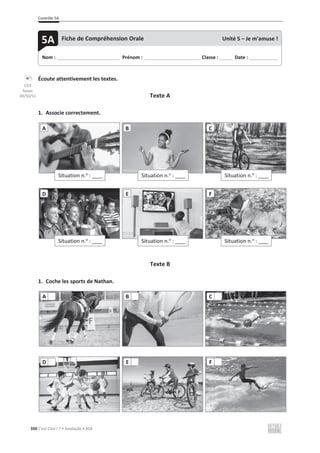 Contrôle 5A
350 C’est Cool ! 7 • Avaliação • ASA
Écoute attentivement les textes.
Texte A
1. Associe correctement.
Texte B
1. Coche les sports de Nathan.
Situation n.o
: ____
A
Situation n.o
: ____
B
Situation n.o
: ____
C
Situation n.o
: ____
D
Situation n.o
: ____
E
Situation n.o
: ____
F
A B C
D E F
Nom : _____________________________ Prénom : __________________________ Classe : ______ Date : _____________
5A Fiche de Compréhension Orale Unité 5 – Je m’amuse !
CD3
faixas
49/50/51
 