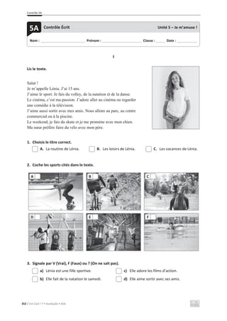 Contrôle 5A
352 C’est Cool ! 7 • Avaliação • ASA
I
Lis le texte.
Salut !
Je m’appelle Lénia. J’ai 15 ans.
J’aime le sport. Je fais du volley, de la natation et de la danse.
Le cinéma, c’est ma passion. J’adore aller au cinéma ou regarder
une comédie à la télévision.
J’aime aussi sortir avec mes amis. Nous allons au parc, au centre
commercial ou à la piscine.
Le weekend, je fais du skate et je me promène avec mon chien.
Ma sœur préfère faire du vélo avec mon père.
1. Choisis le titre correct.
A. La routine de Lénia. B. Les loisirs de Lénia. C. Les vacances de Lénia.
2. Coche les sports cités dans le texte.
3. Signale par V (Vrai), F (Faux) ou ? (On ne sait pas).
a) Lénia est une fille sportive. c) Elle adore les films d’action.
b) Elle fait de la natation le samedi. d) Elle aime sortir avec ses amis.
A B C
D E F
Nom : _____________________________ Prénom : __________________________ Classe : ______ Date : _____________
5A Contrôle Écrit Unité 5 – Je m’amuse !
 