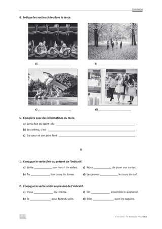 Contrôle 5A
C’est Cool ! 7 • Avaliação • ASA 353
4. Indique les sorties citées dans le texte.
a) _________________________ b) _________________________
c) _________________________ d) _________________________
5. Complète avec des informations du texte.
a) Lénia fait du sport : du _____________________________________________________ .
b) Le cinéma, c’est __________________________________________________________ .
c) Sa sœur et son père font ___________________________________________________ .
II
1. Conjugue le verbe finir au présent de l’indicatif.
a) Lénia ____________ son match de volley. c) Nous ____________ de jouer aux cartes.
b) Tu _____________ ton cours de danse. d) Les jeunes ____________ le cours de surf.
2. Conjugue le verbe sortir au présent de l’indicatif.
a) Vous _____________ du cinéma. c) On _____________ ensemble le weekend.
b) Je ______________ pour faire du vélo. d) Elles ______________ avec les copains.
 
