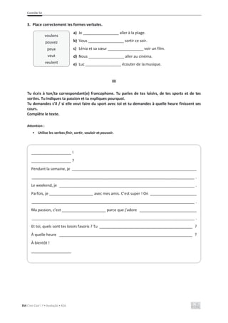 Contrôle 5A
354 C’est Cool ! 7 • Avaliação • ASA
3. Place correctement les formes verbales.
a) Je _________________ aller à la plage.
b) Vous _________________ sortir ce soir.
c) Lénia et sa sœur _________________ voir un film.
d) Nous _________________ aller au cinéma.
e) Luc _________________ écouter de la musique.
III
Tu écris à ton/ta correspondant(e) francophone. Tu parles de tes loisirs, de tes sports et de tes
sorties. Tu indiques ta passion et tu expliques pourquoi.
Tu demandes s’il / si elle veut faire du sport avec toi et tu demandes à quelle heure finissent ses
cours.
Complète le texte.
Attention :
• Utilise les verbes finir, sortir, vouloir et pouvoir.
___________________ !
___________________ ?
Pendant la semaine, je ___________________________________________________________
_____________________________________________________________________________ .
Le weekend, je ________________________________________________________________ .
Parfois, je _____________________ avec mes amis. C’est super ! On ______________________
_____________________________________________________________________________ .
Ma passion, c’est _____________________ parce que j’adore ___________________________
_____________________________________________________________________________ .
Et toi, quels sont tes loisirs favoris ? Tu ____________________________________________ ?
À quelle heure _______________________________________________________________ ?
À bientôt !
___________________
voulons
pouvez
peux
veut
veulent
 