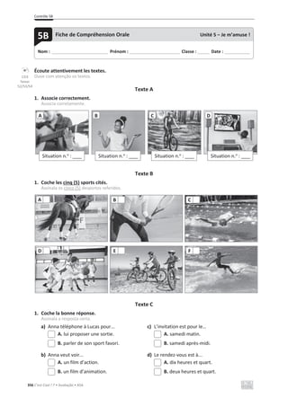 Contrôle 5B
356 C’est Cool ! 7 • Avaliação • ASA
Écoute attentivement les textes.
Ouve com atenção os textos.
Texte A
1. Associe correctement.
Associa corretamente.
Texte B
1. Coche les cinq (5) sports cités.
Assinala os cinco (5) desportos referidos.
Texte C
1. Coche la bonne réponse.
Assinala a resposta certa.
a) Anna téléphone à Lucas pour... c) L’invitation est pour le…
A. lui proposer une sortie. A. samedi matin.
B. parler de son sport favori. B. samedi après-midi.
b) Anna veut voir... d) Le rendez-vous est à...
A. un film d’action. A. dix heures et quart.
B. un film d’animation. B. deux heures et quart.
Situation n.o
: ____
A
Situation n.o
: ____
B
Situation n.o
: ____
C
Situation n.o
: ____
D
A B C
D E F
Nom : _____________________________ Prénom : __________________________ Classe : ______ Date : _____________
5B Fiche de Compréhension Orale Unité 5 – Je m’amuse !
CD3
faixas
52/53/54
 