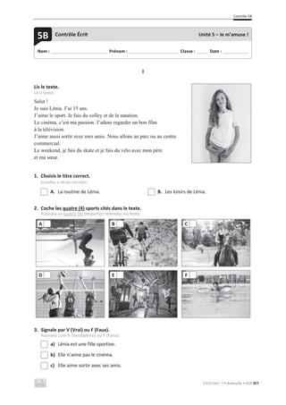 Contrôle 5B
C’est Cool ! 7 • Avaliação • ASA 357
I
Lis le texte.
Lê o texto.
Salut !
Je suis Lénia. J’ai 15 ans.
J’aime le sport. Je fais du volley et de la natation.
Le cinéma, c’est ma passion. J’adore regarder un bon film
à la télévision.
J’aime aussi sortir avec mes amis. Nous allons au parc ou au centre
commercial.
Le weekend, je fais du skate et je fais du vélo avec mon père
et ma sœur.
1. Choisis le titre correct.
Escolhe o título correto.
A. La routine de Lénia. B. Les loisirs de Lénia.
2. Coche les quatre (4) sports cités dans le texte.
Assinala os quatro (4) desportos referidos no texto.
3. Signale par V (Vrai) ou F (Faux).
Assinala com V (Verdadeiro) ou F (Falso).
a) Lénia est une fille sportive.
b) Elle n’aime pas le cinéma.
c) Elle aime sortir avec ses amis.
A B C
D E F
Nom : _____________________________ Prénom : __________________________ Classe : ______ Date : _____________
5B Contrôle Écrit Unité 5 – Je m’amuse !
 