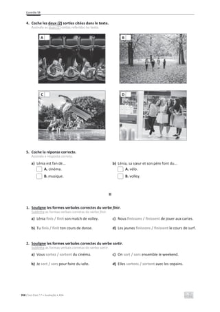 Contrôle 5B
358 C’est Cool ! 7 • Avaliação • ASA
4. Coche les deux (2) sorties citées dans le texte.
Assinala as duas (2) saídas referidas no texto.
5. Coche la réponse correcte.
Assinala a resposta correta.
a) Lénia est fan de... b) Lénia, sa sœur et son père font du...
A. cinéma. A. vélo.
B. musique. B. volley.
II
1. Souligne les formes verbales correctes du verbe finir.
Sublinha as formas verbais corretas do verbo finir.
a) Lénia finis / finit son match de volley. c) Nous finissons / finissent de jouer aux cartes.
b) Tu finis / finit ton cours de danse. d) Les jeunes finissons / finissent le cours de surf.
2. Souligne les formes verbales correctes du verbe sortir.
Sublinha as formas verbais corretas do verbo sortir.
a) Vous sortez / sortent du cinéma. c) On sort / sors ensemble le weekend.
b) Je sort / sors pour faire du vélo. d) Elles sortons / sortent avec les copains.
A B
C D
 