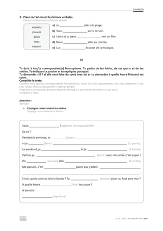 Contrôle 5B
C’est Cool ! 7 • Avaliação • ASA 359
3. Place correctement les formes verbales.
Coloca corretamente as formas verbais.
a) Je ________________ aller à la plage.
b) Vous ________________ sortir ce soir.
c) Lénia et sa sœur ________________ voir un film.
d) Nous ________________ aller au cinéma.
e) Luc ________________ écouter de la musique.
III
Tu écris à ton/ta correspondant(e) francophone. Tu parles de tes loisirs, de tes sports et de tes
sorties. Tu indiques ta passion et tu expliques pourquoi.
Tu demandes s’il / si elle veut faire du sport avec toi et tu demandes à quelle heure finissent ses
cours.
Complète le texte.
Escreves ao/à teu/tua correspondente francófono(a). Falas dos teus passatempos, dos teus desportos e das
tuas saídas. Indicas a tua paixão e explicas porquê.
Perguntas se ele(a) quer praticar desporto contigo e a que horas terminam as suas aulas.
Completa o texto.
Attention :
Atenção:
• Conjugue correctement les verbes.
Conjuga corretamente os verbos.
Salut ____________________ ! (prénom correspondant/e)
Ça va ?
Pendant la semaine, je __________ (jouer) ___________________________________________
et je __________ (faire) _________________________________________________ (2 sports).
Le weekend, je __________________________ et je __________________________ (2 loisirs).
Parfois, je _______________________________________ (sortir) avec mes amis. C’est super !
On _____________ (pouvoir) aller _________________________________________ (1 sortie).
Ma passion, c’est _____________________ parce que j’adore ___________________________
_____________________________________________________________________________ .
Et toi, quels sont tes loisirs favoris ? Tu __________________ (vouloir) jouer au foot avec moi ?
À quelle heure ____________________ (finir) tes cours ?
À bientôt !
____________________ (signature)
voulons
pouvez
peux
veut
veulent
 