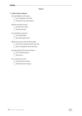 Contrôle 5C
364 C’est Cool ! 7 • Avaliação • ASA
Texte C
1. Coche la bonne réponse.
a) Inès téléphone à Éric pour...
A. lui proposer une sortie.
B. parler de son sport favori.
b) Inès veut aller au parc...
A. faire de la moto.
B. faire du vélo.
c) L’invitation est pour le...
A. samedi matin.
B. samedi après-midi.
d) Éric pense que c’est une bonne idée...
A. mais il ne peut pas sortir avec Inès.
B. et il accepte de sortir avec Inès.
e) Inès propose à Éric de le retrouver...
A. à l’entrée du parc.
B. chez lui.
f) Le rendez-vous est à...
A. dix heures et quart.
B. deux heures et quart.
 