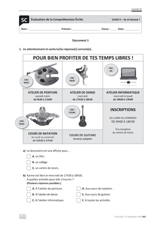 Contrôle 5C
C’est Cool ! 7 • Avaliação • ASA 365
Document 1
1. Lis attentivement et coche la/les réponse(s) correcte(s).
POUR BIEN PROFITER DE TES TEMPS LIBRES !
ATELIER DE PEINTURE
samedi matin
de 9h30 à 11h00
ATELIER DE DANSE
mercredi
de 17h30 à 18h30
ATELIER INFORMATIQUE
mercredi et jeudi
de 18h00 à 19h00
INSCRIPTIONS
DU LUNDI AU VENDREDI
DE 9H00 À 18H30
À la réception
du centre de loisirs
COURS DE NATATION
du lundi au vendredi
de 16h30 à 17h30
COURS DE GUITARE
horaires adaptés
a) Le document est une affiche pour...
A. un film.
B. un collège.
C. un centre de loisirs.
b) Karine est libre le mercredi de 17h30 à 18h30.
À quelles activités peut-elle s’inscrire ?
(Plusieurs réponses possibles.)
A. À l’atelier de peinture. D. Aux cours de natation.
B. À l’atelier de danse. E. Aux cours de guitare.
C. À l’atelier informatique. F. À toutes les activités.
Nom : _____________________________ Prénom : __________________________ Classe : ______ Date : _____________
5C Évaluation de la Compréhension Écrite Unité 5 – Je m’amuse !
15€/
MOIS
35€/
AN
15€/
MOIS
25€/
MOIS
10€/
COURS
 