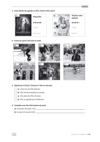 Contrôle 5C
C’est Cool ! 7 • Avaliação • ASA 367
3. Lénia décide de regarder un film. Coche le film choisi.
Pinocchio
10 jours sans
maman
2 avis 5 avis
Fantastique Comédie
4. Coche les sports cités dans le texte.
5. Signale par V (Vrai), F (Faux) ou ? (On ne sait pas).
a) Lénia est une fille sportive.
b) Elle fait de la natation le samedi.
c) Elle adore les films d’action.
d) Elle ne regarde pas la télévision.
6. Complète avec des informations du texte.
a) La passion de Lénia, c’est ____________________________________________________ .
b) Sa sœur et son père font ____________________________________________________ .
A B C
D E F
A B
 