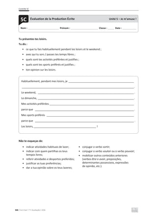 Contrôle 5C
368 C’est Cool ! 7 • Avaliação • ASA
Tu présentes tes loisirs.
Tu dis :
• ce que tu fais habituellement pendant tes loisirs et le weekend ;
• avec qui tu sors / passes tes temps libres ;
• quels sont tes activités préférées et justifies ;
• quels sont tes sports préférés et justifies ;
• ton opinion sur les loisirs.
Não te esqueças de:
• indicar atividades habituais de lazer;
• indicar com quem partilhas os teus
tempos livres;
• referir atividades e desportos preferidos;
• justificar as tuas preferências;
• dar a tua opinião sobre os teus lazeres;
• conjugar o verbo sortir;
• conjugar o verbo vouloir ou o verbo pouvoir;
• mobilizar outros conteúdos anteriores
(verbos être e avoir, preposições,
determinantes possessivos, expressões
de opinião, etc.).
Nom : _____________________________ Prénom : __________________________ Classe : ______ Date : _____________
5C Évaluation de la Production Écrite Unité 5 – Je m’amuse !
Habituellement, pendant mes loisirs, je _____________________________________________
_____________________________________________________________________________.
Le weekend, __________________________________________________________________.
Le dimanche, __________________________________________________________________.
Mes activités préférées __________________________________________________________
parce que ____________________________________________________________________.
Mes sports préférés ____________________________________________________________
parce que ____________________________________________________________________ .
Les loisirs, ___________________________________________ !
 