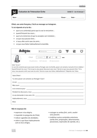 Contrôle 5C
C’est Cool ! 7 • Avaliação • ASA 369
Chloé, une amie française, t’écrit un message sur Instagram.
Tu lui réponds et tu lui dis :
• que tu es content(e) parce que tu vas la rencontrer ;
• quand finissent tes cours ;
• que tu la remercies et que tu acceptes son invitation ;
• ce que vous pouvez faire ;
• si vous allez sortir avec tes amis ;
• ce que vous faites habituellement ensemble.
Rechercher
Chloé Contacter
40 publications 4247 abonnés 295 abonnements
Salut ! Ça va ?
Je suis très contente parce que je pars lundi au Portugal, avec ma famille, passer une semaine, tout près d’où tu habites !
Quand finissent tes cours ? Est-ce que tu veux passer deux jours avec nous ? Qu’est-ce que nous pouvons faire ? Si tu
veux, nous pouvons sortir aussi avec tes amis ! Qu’est-ce que vous faites, habituellement ? Réponds-moi ! Bises
Salut Chloé !
Tu viens passer une semaine au Portugal ! Cool !
Je suis __________________________________________________________________________________ .
Mes cours _______________________________________________________________________________ .
Je te remercie pour _______________________________________________________________________ .
Pendant les deux jours, nous ________________________________________________________________ .
Je vais demander à mes amis s’ils ____________________________________________________________ .
Habituellement, nous ______________________________________________________________________ .
Bises
Não te esqueças de:
• expressar a tua alegria;
• responder às perguntas da Chloé;
• indicar sugestões de atividades;
• referir o que fazes habitualmente
com os teus amigos;
• conjugar os verbos finir, sortir, vouloir
e/ou pouvoir;
• mobilizar outros conteúdos anteriores
(verbo être, preposições, determinantes
possessivos, expressões de opinião, etc.).
Nom : _____________________________ Prénom : __________________________ Classe : ______ Date : _____________
5C Évaluation de l’Interaction Écrite Unité 5 – Je m’amuse !
 