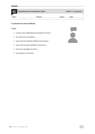 Contrôle 5C
370 C’est Cool! 7 • Avaliação • ASA
Tu présentes tes loisirs habituels.
Tu dis :
• ce que tu fais habituellement pendant tes loisirs ;
• les sports que tu pratiques ;
• quels sont tes activités préférées et pourquoi ;
• quels sont tes sports préférés et pourquoi ;
• avec qui tu partages tes loisirs ;
• ton opinion sur tes loisirs.
Nom : _____________________________ Prénom : __________________________ Classe : ______ Date : _____________
5C Évaluation de la Production Orale Unité 5 – Je m’amuse !
 