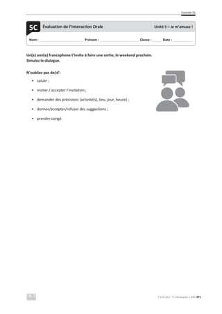 Contrôle 5C
C’est Cool ! 7 • Avaliação • ASA 371
Un(e) ami(e) francophone t’invite à faire une sortie, le weekend prochain.
Simulez le dialogue.
N’oubliez pas de/d’:
• saluer ;
• inviter / accepter l’invitation ;
• demander des précisions (activité(s), lieu, jour, heure) ;
• donner/accepter/refuser des suggestions ;
• prendre congé.
Nom : _____________________________ Prénom : __________________________ Classe : ______ Date : _____________
5C Évaluation de l’Interaction Orale Unité 5 – Je m’amuse !
 