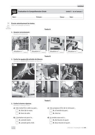 Contrôle 5D
C’est Cool ! 7 • Avaliação • ASA 375
Écoute attentivement les textes.
Ouve com atenção os textos.
Texte A
1. Associe correctement.
Associa corretamente.
Texte B
1. Coche les quatre (4) activités de Manon.
Assinala as quatro (4) atividades da Manon.
Texte C
1. Coche la bonne réponse.
Assinala a resposta certa.
a) Inès invite Éric à aller au parc... c) Inès propose à Éric de le retrouver...
A. faire de la moto. A. à l’entrée du parc.
B. faire du vélo. B. chez lui.
b) L’invitation est pour le... d) Le rendez-vous est à...
A. samedi matin. A. dix heures et quart.
B. samedi après-midi. B. deux heures et quart.
Situation n.o
: ____
A
Situation n.o
: ____
B
Situation n.o
: ____
C
Situation n.o
: ____
D
A B C
D E F
Nom : _____________________________ Prénom : __________________________ Classe : ______ Date : _____________
5D Évaluation la Compréhension Orale Unité 5 – Je m’amuse !
CD3
faixas
58/59/60
 