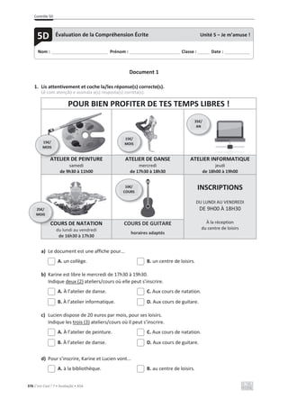 Contrôle 5D
376 C’est Cool ! 7 • Avaliação • ASA
Document 1
1. Lis attentivement et coche la/les réponse(s) correcte(s).
Lê com atenção e assinala a(s) resposta(s) correta(s).
POUR BIEN PROFITER DE TES TEMPS LIBRES !
ATELIER DE PEINTURE
samedi
de 9h30 à 11h00
ATELIER DE DANSE
mercredi
de 17h30 à 18h30
ATELIER INFORMATIQUE
jeudi
de 18h00 à 19h00
INSCRIPTIONS
DU LUNDI AU VENDREDI
DE 9H00 À 18H30
À la réception
du centre de loisirs
COURS DE NATATION
du lundi au vendredi
de 16h30 à 17h30
COURS DE GUITARE
horaires adaptés
a) Le document est une affiche pour...
A. un collège. B. un centre de loisirs.
b) Karine est libre le mercredi de 17h30 à 19h30.
Indique deux (2) ateliers/cours où elle peut s’inscrire.
A. À l’atelier de danse. C. Aux cours de natation.
B. À l’atelier informatique. D. Aux cours de guitare.
c) Lucien dispose de 20 euros par mois, pour ses loisirs.
Indique les trois (3) ateliers/cours où il peut s’inscrire.
A. À l’atelier de peinture. C. Aux cours de natation.
B. À l’atelier de danse. D. Aux cours de guitare.
d) Pour s’inscrire, Karine et Lucien vont...
A. à la bibliothèque. B. au centre de loisirs.
Nom : _____________________________ Prénom : __________________________ Classe : ______ Date : _____________
5D Évaluation de la Compréhension Écrite Unité 5 – Je m’amuse !
A
ATEL
15€/
MOIS
35€/
AN
15€/
MOIS
CO
25€/
MOIS
10€/
COURS
 