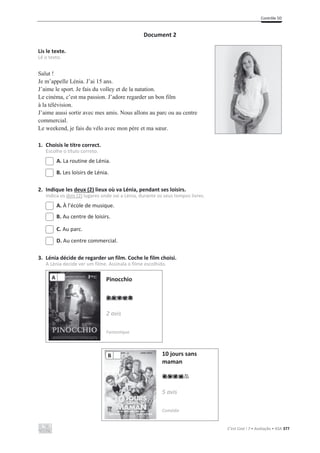 Contrôle 5D
C’est Cool ! 7 • Avaliação • ASA 377
Document 2
Lis le texte.
Lê o texto.
Salut !
Je m’appelle Lénia. J’ai 15 ans.
J’aime le sport. Je fais du volley et de la natation.
Le cinéma, c’est ma passion. J’adore regarder un bon film
à la télévision.
J’aime aussi sortir avec mes amis. Nous allons au parc ou au centre
commercial.
Le weekend, je fais du vélo avec mon père et ma sœur.
1. Choisis le titre correct.
Escolhe o título correto.
A. La routine de Lénia.
B. Les loisirs de Lénia.
2. Indique les deux (2) lieux où va Lénia, pendant ses loisirs.
Indica os dois (2) lugares onde vai a Lénia, durante os seus tempos livres.
A. À l’école de musique.
B. Au centre de loisirs.
C. Au parc.
D. Au centre commercial.
3. Lénia décide de regarder un film. Coche le film choisi.
A Lénia decide ver um filme. Assinala o filme escolhido.
Pinocchio
2 avis
Fantastique
10 jours sans
maman
5 avis
Comédie
B
A
 