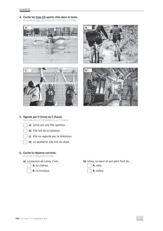 Contrôle 5D
378 C’est Cool ! 7 • Avaliação • ASA
4. Coche les trois (3) sports cités dans le texte.
Assinala os três (3) desportos referidos no texto.
5. Signale par V (Vrai) ou F (Faux).
Assinala com V (Verdadeiro) ou F (Falso).
a) Lénia est une fille sportive.
b) Elle fait de la natation.
c) Elle ne regarde pas la télévision.
d) Le weekend, elle fait du skate.
6. Coche la réponse correcte.
Assinala a resposta correta.
a) La passion de Lénia, c’est... b) Lénia, sa sœur et son père font du...
A. le cinéma. A. vélo.
B. la musique. B. volley.
A B
C D
 