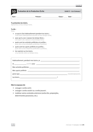 Contrôle 5D
C’est Cool ! 7 • Avaliação • ASA 379
Tu présentes tes loisirs.
Apresentas os teus tempos livres.
Tu dis :
Dizes:
• ce que tu fais habituellement pendant tes loisirs ;
o que fazes habitualmente durante os teus tempos livres;
• avec qui tu sors / passes tes temps libres ;
com quem sais / passas os teus tempos livres;
• quels sont tes activités préférées et justifies ;
quais são as tuas atividades preferidas e justificas;
• quels sont tes sports préférés et justifies ;
quais são os teus desportos preferidos e justificas;
• ton opinion sur les loisirs.
a tua opinião sobre os tempos livres.
Não te esqueças de:
• conjugar o verbo sortir;
• conjugar o verbo vouloir ou o verbo pouvoir;
• mobilizar outros conteúdos anteriores (verbo être, preposições,
determinantes possessivos, etc.).
Nom : _____________________________ Prénom : __________________________ Classe : ______ Date : _____________
5D Évaluation de la Production Écrite Unité 5 – Je m’amuse !
Habituellement, pendant mes loisirs, je _____________________________________________ .
Je ______________ (sortir) avec __________________________________________________ .
Mes activités préférées __________________________________________________________ .
Mes sports préférés ____________________________________________________________
parce que _______________________________________________________ (vouloir/pouvoir).
Les loisirs, ___________________________________________ !
 