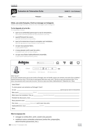 Contrôle 5D
380 C’est Cool ! 7 • Avaliação • ASA
Chloé, une amie française, t’écrit un message sur Instagram.
Chloé, uma amiga francesa, envia-te uma mensagem pelo Instagram.
Tu lui réponds et tu lui dis :
Tu respondes e dizes:
• que tu es content(e) parce que tu vas la rencontrer ;
que estás contente porque te vais encontrar com ela;
• quand finissent tes cours ;
quando terminam as tuas aulas;
• que tu la remercies et que tu acceptes son invitation ;
que lhe agradeces e que aceitas o seu convite;
• ce que vous pouvez faire ;
o que podem fazer;
• si vous pouvez sortir avec tes amis ;
se podem sair com os teus amigos;
• ce que vous faites habituellement ensemble.
o que fazem habitualmente juntos.
Rechercher
Chloé Contacter
40 publications 4247 abonnés 295 abonnements
Salut ! Ça va ?
Je suis très contente parce que je pars lundi au Portugal, avec ma famille, passer une semaine, tout près d’où tu habites !
Quand finissent tes cours ? Est-ce que tu veux passer deux jours avec nous ? Qu’est-ce que nous pouvons faire ? Si tu
veux, nous pouvons sortir aussi avec tes amis ! Qu’est-ce que vous faites, habituellement ? Réponds-moi ! Bises
Salut Chloé !
Tu viens passer une semaine au Portugal ! Cool !
Je suis ________________________________________________________ parce que je vais te rencontrer.
Mes cours __________________ (finir) ______________________________________________________ .
Merci pour ton invitation ! Oui, je ____________ (vouloir/pouvoir) ________________________________ .
Pendant les deux jours, nous _______________________________________________________________ .
Nous pouvons aussi ______________________________________________________________________ .
Oui, nous _______________ (pouvoir) sortir avec mes amis.
Habituellement, nous _________________ (sortir) _____________________________________________ .
Bises
Não te esqueças de:
• conjugar os verbos finir, sortir, vouloir e/ou pouvoir;
• mobilizar outros conteúdos anteriores (verbo être, preposições,
determinantes possessivos, etc.).
Nom : _____________________________ Prénom : __________________________ Classe : ______ Date : _____________
5D Évaluation de l’Interaction Écrite Unité 5 – Je m’amuse !
 