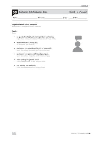 Contrôle 5D
C’est Cool ! 7 • Avaliação • ASA 381
Tu présentes tes loisirs habituels.
Apresentas os teus passatempos habituais.
Tu dis :
Dizes:
• ce que tu fais habituellement pendant tes loisirs ;
o que fazes habitualmente durante os teus tempos livres;
• les sports que tu pratiques ;
os desportos que praticas;
• quels sont tes activités préférées et pourquoi ;
quais são as tuas atividades preferidas e porquê;
• quels sont tes sports préférés et pourquoi ;
quais são os teus desportos preferidos e porquê;
• avec qui tu partages tes loisirs ;
com quem partilhas os teus tempos livres;
• ton opinion sur tes loisirs.
a tua opinião sobre os teus tempos livres.
Nom : _____________________________ Prénom : __________________________ Classe : ______ Date : _____________
5D Évaluation de la Production Orale Unité 5 – Je m’amuse !
 