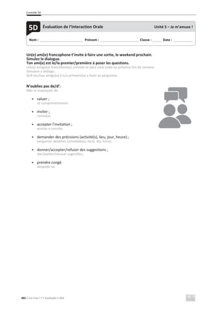 Contrôle 5D
382 C’est Cool ! 7 • Avaliação • ASA
Un(e) ami(e) francophone t’invite à faire une sortie, le weekend prochain.
Simulez le dialogue.
Ton ami(e) est le/la premier/première à poser les questions.
Um(a) amigo(a) francófono(a) convida-te para uma saída no próximo fim de semana.
Simulem o diálogo.
O/A teu/tua amigo(a) é o/a primeiro(a) a fazer as perguntas.
N’oubliez pas de/d’:
Não se esqueçam de:
• saluer ;
se cumprimentarem;
• inviter ;
convidar;
• accepter l’invitation ;
aceitar o convite;
• demander des précisions (activité(s), lieu, jour, heure) ;
perguntar detalhes (atividade(s), local, dia, hora);
• donner/accepter/refuser des suggestions ;
dar/aceitar/recusar sugestões;
• prendre congé.
despedir-se.
Nom : _____________________________ Prénom : __________________________ Classe : ______ Date : _____________
5D Évaluation de l’Interaction Orale Unité 5 – Je m’amuse !
 