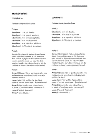 Transcriptions 5A/5B/5C/5D
C’est Cool ! 7 • Avaliação • ASA 383
Transcriptions
CONTRÔLE 5A
Fiche de Compréhension Orale
Texte A
Situation n.o
1 : Je fais du vélo.
Situation n.o
2 : Je joue de la guitare.
Situation n.o
3 : Je prends des photos.
Situation n.o
4 : Je vais au cinéma.
Situation n.o
5 : Je regarde la télévision.
Situation n.o
6 : J’écoute de la musique.
Texte B
Bonjour ! Je m’appelle Nathan. Je suis fan de
sport. Pendant la semaine, je fais du tennis
dans un club et je joue au basketball avec mes
copains après les cours. Ma sœur fait de la
natation tous les jours. Le weekend, je fais du
cyclisme ou du surf avec mon cousin Samuel.
Texte C
Anna : Allô Lucas ! Est-ce que tu veux aller avec
moi au cinéma, samedi après-midi, pour voir
un film d’action ?
Lucas : Salut ! Voir un film d’action ? Oui,
super ! C’est une bonne idée ! À quelle heure ?
Anna : Et bien, rendez-vous à deux heures
et quart, à l’entrée du centre commercial ?
Lucas : D’accord. À samedi !
Anna : À samedi Lucas !
CONTRÔLE 5B
Fiche de Compréhension Orale
Texte A
Situation n.o
1 : Je fais du vélo.
Situation n.o
2 : Je joue de la guitare.
Situation n.o
3 : Je regarde la télévision.
Situation n.o
4 : J’écoute de la musique.
Texte B
Bonjour ! Je m’appelle Nathan. Je suis fan de
sport. Pendant la semaine, je fais du tennis
dans un club et je joue au basketball avec mes
copains après les cours. Ma sœur fait de la
natation tous les jours. Le weekend, je fais du
cyclisme ou du surf avec mon cousin Samuel.
Texte C
Anna : Allô Lucas ! Est-ce que tu veux aller avec
moi au cinéma, samedi après-midi, pour voir
un film d’action ?
Lucas : Salut ! Voir un film d’action ? Oui,
super ! C’est une bonne idée ! À quelle heure ?
Anna : Et bien, rendez-vous à deux heures
et quart, à l’entrée du centre commercial ?
Lucas : D’accord. À samedi !
Anna : À samedi Lucas !
 