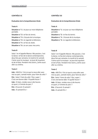 Transcriptions 5A/5B/5C/5D
384 C’est Cool ! 7 • Avaliação • ASA
CONTRÔLE 5C
Évaluation de la Compréhension Orale
Texte A
Situation n.o
1 : Je joue sur mon téléphone
portable.
Situation n.o
2 : Je fais du tennis.
Situation n.o
3 : J’écoute de la musique.
Situation n.o
4 : Je regarde la télévision.
Situation n.o
5 : Je fais du skate.
Situation n.o
6 : Je sors avec mes amis.
Texte B
Salut ! Je m’appelle Manon. Ma passion, c’est
la danse. Je fais de la danse contemporaine,
deux fois par semaine, le mardi et le samedi.
J’aime aussi la musique : je joue de la guitare
et de la flute. Pendant mes loisirs, j’aime aussi
aller au cinéma.
Texte C
Inès : Allô Éric ! Est-ce que tu veux aller avec
moi au parc, samedi matin, pour faire du vélo ?
Éric : Salut ! Faire du vélo ? Oui, super !
C’est une bonne idée ! À quelle heure ?
Inès : Et bien, rendez-vous à dix heures
et quart, à l’entrée du parc ?
Éric : D’accord. À samedi !
Inès : À samedi Éric !
CONTRÔLE 5D
Évaluation de la Compréhension Orale
Texte A
Situation n.o
1 : Je joue sur mon téléphone
portable.
Situation n.o
2 : Je fais du tennis.
Situation n.o
3 : J’écoute de la musique.
Situation n.o
4 : Je regarde la télévision.
Texte B
Salut ! Je m’appelle Manon. Ma passion, c’est
la danse. Je fais de la danse contemporaine,
deux fois par semaine, le mardi et le samedi.
J’aime aussi la musique : je joue de la guitare
et de la flute. Pendant mes loisirs, j’aime aussi
aller au cinéma.
Texte C
Inès : Allô Éric ! Est-ce que tu veux aller avec
moi au parc, samedi matin, pour faire du vélo ?
Éric : Salut ! Faire du vélo ? Oui, super !
C’est une bonne idée ! À quelle heure ?
Inès : Et bien, rendez-vous à dix heures
et quart, à l’entrée du parc ?
Éric : D’accord. À samedi !
Inès : À samedi Éric !
 