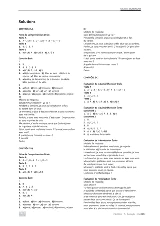 Solutions 5A/5B/5C/5D
C’est Cool ! 7 • Avaliação • ASA 385
Solutions
CONTRÔLE 5A
Fiche de Compréhension Orale
Texte A
1. A – 2 ; B – 6 ; C – 1 ; D – 4 ; E – 5 ; F – 3
Texte B
1. B ; D ; E ; F
Texte C
1. a) A ; b) A ; c) B ; d) B ; e) A ; f) B
Contrôle Écrit
I
1. B
2. A ; B ; D ; E ; F
3. a) V ; b) ? ; c) F ; d) V
4. a) Aller au cinéma ; b) Aller au parc ; c) Aller à la
piscine ; d) Aller au centre commercial
5. a) volley, de la natation, de la danse et du skate.
b) sa passion. c) du vélo.
II
1. a) finit ; b) finis ; c) finissons ; d) finissent
2. a) sortez ; b) sors ; c) sort ; d) sortent
3. a) peux ; b) pouvez ; c) veulent ; d) voulons ; e) veut
III
Modelo de resposta:
Salut Emma/Sébastien ! Ça va ?
Pendant la semaine, je joue au volleyball et je fais
du karaté dans un club.
Le weekend, je joue à des jeux vidéo et je vais au cinéma
avec ma famille.
Parfois, je sors avec mes amis. C’est super ! On peut aller
au parc et parler de tout.
Ma passion, c’est la musique parce que j’adore jouer
de la guitare et de la batterie.
Et toi, quels sont tes loisirs favoris ? Tu veux jouer au foot
avec moi ?
À quelle heure finissent tes cours ?
À bientôt !
Pedro
CONTRÔLE 5B
Fiche de Compréhension Orale
Texte A
1. A – 2 ; B – 4 ; C – 1 ; D – 3
Texte B
1. B ; C ; D ; E ; F
Texte C
1. a) A ; b) A ; c) B ; d) B
Contrôle Écrit
I
1. B
2. A ; B ; D ; F
3. a) V ; b) F ; c) V
4. B ; D
5. a) A ; b) A
II
1. a) finit ; b) finis ; c) finissons ; d) finissent
2. a) sortez ; b) sors ; c) sort ; d) sortent
3. a) peux ; b) pouvez ; c) veulent ; d) voulons ; e) veut
III
Modelo de resposta:
Salut Emma/Sébastien ! Ça va ?
Pendant la semaine, je joue au volleyball et je fais
du karaté.
Le weekend, je joue à des jeux vidéo et je vais au cinéma.
Parfois, je sors avec mes amis. C’est super ! On peut aller
au parc.
Ma passion, c’est la musique parce que j’adore jouer
de la guitare.
Et toi, quels sont tes loisirs favoris ? Tu veux jouer au foot
avec moi ?
À quelle heure finissent tes cours ?
À bientôt !
Pedro
CONTRÔLE 5C
Évaluation de la Compréhension Orale
Texte A
1. A – 2 ; B – 3 ; C – 6 ; D – 4 ; E – 1 ; F – 5
Texte B
1. A ; C ; D ; E
Texte C
1. a) A ; b) B ; c) A ; d) B ; e) A ; f) A
Évaluation de la Compréhension Écrite
Document 1
1. a) C ; b) B ; E ; c) A ; B ; E ; d) B
Document 2
1. B
2. A ; C ; D ; E
3. B
4. A ; B ; D ; E ; F
5. a) V ; b) ? ; c) F ; d) F
6. a) le cinéma. b) du vélo.
Évaluation de la Production Écrite
Modelo de resposta:
Habituellement, pendant mes loisirs, je regarde
la télévision et j’écoute de la musique.
Le weekend, je joue sur mon téléphone portable, je joue
au foot avec mon frère et je fais du skate.
Le dimanche, je sors avec mes parents ou avec mes amis.
Mes activités préférées sont me promener et faire
du sport parce que c’est super.
Mes sports préférés sont le foot et le volley parce que
nous pouvons jouer en équipe.
Les loisirs, c’est fantastique !
Évaluation de l’Interaction Écrite
Modelo de resposta:
Salut Chloé !
Tu viens passer une semaine au Portugal ! Cool !
Je suis très content(e) parce que je vais te rencontrer.
Mes cours finissent vendredi, à 13h10.
Je te remercie pour ton invitation. Oui, je veux/peux
passer deux jours avec vous ! Ça va être super !
Pendant les deux jours, nous pouvons visiter ma ville,
nous promener, jouer au volley. Si tu veux, nous pouvons
aussi aller à la piscine ou au centre commercial.
 