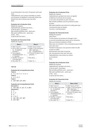 Solutions 5A/5B/5C/5D
386 C’est Cool ! 7 • Avaliação • ASA
Je vais demander à mes amis s’ils peuvent sortir avec
nous.
Habituellement, nous sortons ensemble au cinéma
ou à la piscine, le weekend. Le mercredi, je finis mes
devoirs et je vais m’amuser avec mes amis.
Bises.
Évaluation de la Production Orale
Modelo de resposta:
Habituellement, pendant mes loisirs, ...
Je fais du sport : je pratique...
Mes activités préférées sont... parce que...
Mes sports préférés sont... parce que...
Je fais... avec...
Je pense que mes loisirs...
Évaluation de l’Interaction Orale
Modelo de resposta:
Élève 1 Élève 2
• Salut ! Ça va ?
• Ça va, merci. Est-ce que
tu... le weekend
prochain ?
• Je te propose...
samedi/dimanche... à...,
à… heure(s).
• Oui/Non. Je peux /
Je ne peux pas...
x Oui, salut ! À... !
• Salut ! Ça va, et toi ?
• Super ! C’est une bonne
idée ! Quel jour... ?
Où... ? À quelle heure... ?
• D’accord. Et après, nous
pouvons... ?
• Bon alors, ...
• Salut ! À… !
TEST 5D
Évaluation de la Compréhension Orale
Texte A
1. A – 2 ; B – 3 ; C – 4 ; D – 1
Texte B
1. A ; C ; D ; E
Texte C
1. a) B ; b) A ; c) A ; d) A
Évaluation de la Compréhension Écrite
Document 1
1. a) B ; b) A ; D ; c) A ; B ; D ; d) B
Document 2
1. B
2. C ; D
3. B
4. A ; B ; C
5. a) V ; b) V ; c) F ; d) F
6. a) A ; b) A
Évaluation de la Production Écrite
Modelo de resposta:
Habituellement, pendant mes loisirs, je regarde
la télévision et j’écoute de la musique.
Je sors avec mes parents ou avec mes amis.
Mes activités préférées sont me promener et faire
du sport.
Mes sports préférés sont le foot et le volley parce que
nous pouvons jouer en équipe.
Les loisirs, c’est fantastique !
Évaluation de l’Interaction Écrite
Modelo de resposta:
Salut Chloé !
Tu viens passer une semaine au Portugal ! Cool !
Je suis très content(e) parce que je vais te rencontrer.
Mes cours finissent vendredi, à 13h10.
Merci pour ton invitation ! Oui, je veux/peux passer deux
jours avec vous !
Pendant les deux jours, nous pouvons visiter ma ville
et jouer au volley.
Nous pouvons aussi aller à la piscine.
Oui, nous pouvons sortir avec mes amis.
Habituellement, nous sortons au cinéma
ou à la piscine.
Bises
Évaluation de la Production Orale
Modelo de resposta:
Habituellement, pendant mes loisirs, ...
Je fais du sport : je pratique...
Mes activités préférées sont... parce que...
Mes sports préférés sont... parce que...
Je fais... avec...
Je pense que mes loisirs...
Évaluation de l’Interaction Orale
Modelo de resposta:
Élève 1 Élève 2 (Toi)
• Salut ! Ça va ?
• Ça va, merci. Est-ce que
tu... le weekend
prochain ?
• Je te propose...
samedi/dimanche... à...,
à… heure(s).
• Oui/Non. Je peux /
Je ne peux pas...
• Oui, salut ! À... !
• Salut ! Ça va, et toi ?
• Super ! C’est une bonne
idée ! Quel jour... ?
Où... ? À quelle heure... ?
• D’accord. Et après, nous
pouvons... ?
• Bon alors, ...
• Salut ! À... !
 