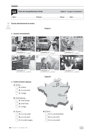 Contrôle 6A
388 C’est Cool ! 7 • Avaliação • ASA
Écoute attentivement les textes.
Texte A
1. Associe correctement.
Texte B
1. Coche la bonne réponse.
a) À Lille, …
A. il pleut.
B. il y a du vent.
C. il neige.
b) À Strasbourg, …
A. il fait chaud.
B. il fait froid.
C. il neige.
c) À Lyon, … d) À Paris, …
A. il y a du soleil. A. il y a du brouillard.
B. il y a du vent. B. il y a du vent.
C. il y a des nuages. C. il y a du soleil.
Situation n.o
: ____
A
Situation n.o
: ____
B
Situation n.o
: ____
C
Situation n.o
: ____
D
Situation n.o
: ____
E
Situation n.o
: ____
F
Nom : _____________________________ Prénom : __________________________ Classe : ______ Date : _____________
6A Fiche de Compréhension Orale Unité 6 – Je pars à l’aventure !
CD3
faixas
61/62/63
Lille
Paris Strasbourg
Lyon
 